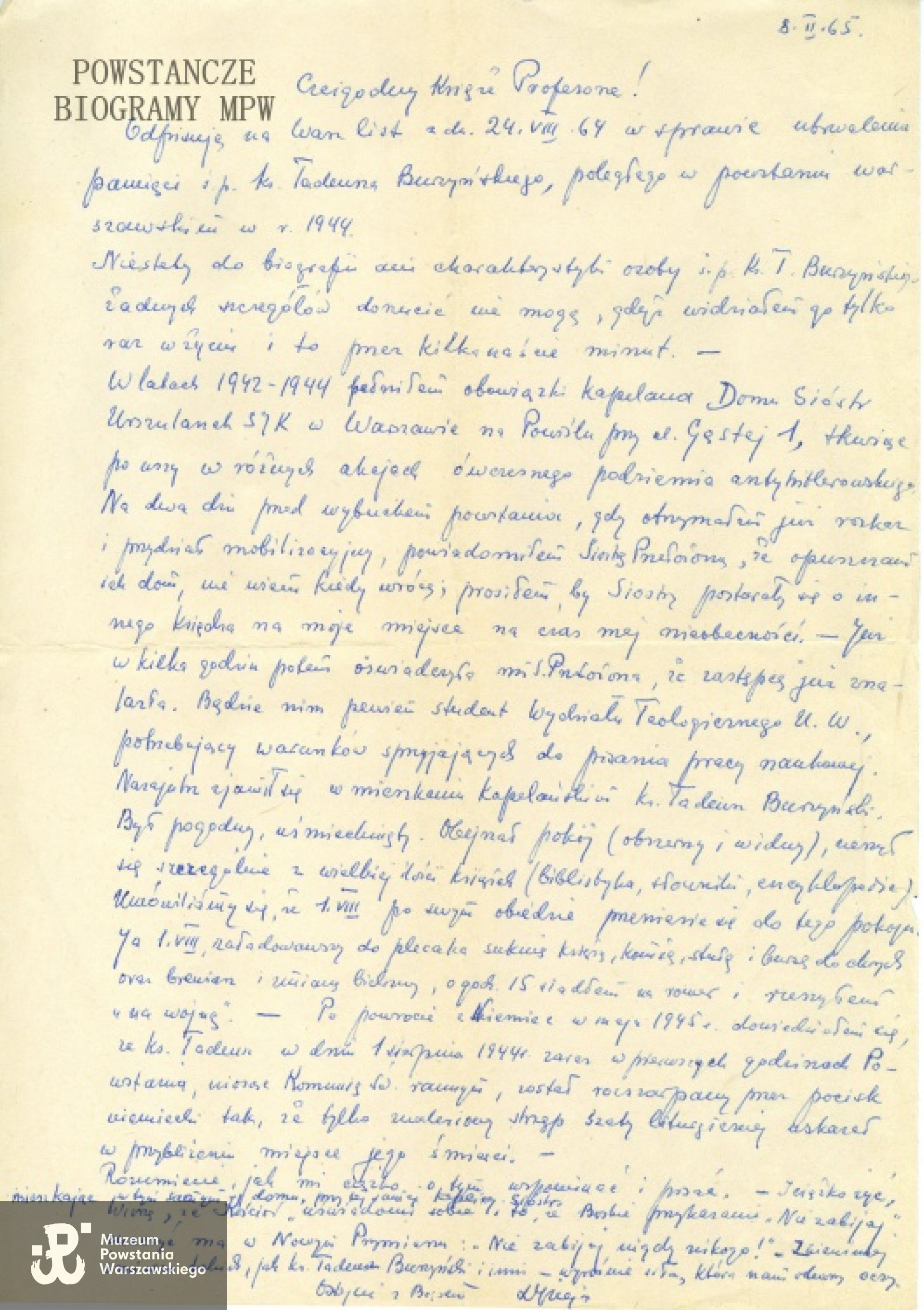 List ks. Jana Ziei ps. "Rybak" z 1965 roku dotyczący ks. Burzyńskiego: "Czcigodny Księże Profesorze! Odpisuję na Wasz list z dn. 24.VIII.64 w sprawie utrwalenia pamięci ś.p. ks. Tadeusza Burzyńskiego, poległego w powstaniu warszawskim w r. 1944. Niestety do biografii ani charakterystyki osoby ś.p. ks. T. Burzyńskiego żadnych szczegółów dorzucić nie mogę, gdyż widziałem go tylko raz w życiu i to przez kilkanaście minut. W latach 1942 – 1944 pełniłem obowiązki kapelana Domu Sióstr Urszulanek SJK w Warszawie na Powiślu przy ul. Gęstej 1, tkwiąc po uszy w różnych akcjach ówczesnego podziemia antyhitlerowskiego. Na dwa dni przed wybuchem powstania, gdy otrzymałem już rozkaz i przydział mobilizacyjny, powiadomiłem Siostrę Przełożoną, że opuszczam ich dom, nie wiem kiedy wrócę; prosiłem, by Siostry postarały się o innego księdza na moje miejsce na czas mej nieobecności. Już w kilka godzin potem oświadczyła mi S. Przełożona, że następcę już znalazła. Będzie nim pewien student Wydziału Teologicznego Uniwersytetu Warszawskiego, potrzebujący warunków sprzyjających do pisania pracy naukowej. Nazajutrz zjawił się w mieszkaniu kapelańskim ks. Tadeusz Burzyński. Był pogodny, uśmiechnięty. Obejrzał pokój (obszerny i widny), cieszył się szczególnie z wielkiej ilości książek (biblistyka, słowniki, encyklopedie). Umówiliśmy się, że 1. VIII po swym obiedzie przeniesie się do tego pokoju. Ja 1.VIII, załadowawszy do plecaka suknię księży, komżę, stułę i bursę do chorych oraz brewiarz i zmianę bielizny, o godz. 15 wsiadłem na rower i ruszyłem „na wojnę”. Po powrocie z Niemiec w maju 1945 r. dowiedziałem się, że ks. Tadeusz w dniu 1 sierpnia 1944 r. zaraz w pierwszych godzinach Powstania, niosąc Komunię Św. rannym, został rozszarpany przez pocisk niemiecki tak, że tylko znaleziony strzęp szaty liturgicznej wskazał w przybliżeniu miejsce jego śmierci. Rozumiecie, jak mi ciężko o tym wspominać i pisać. I ciężko żyć, mieszkając w tym samym domu, przy tej samej kaplicy Sióstr. Wierzę, że Kościół uświadomi sobie to, że Boskie przykazanie „Nie zabijaj” znaczyć ma w Nowym Przymierzu: „Nie zabijaj nigdy nikogo!”. Z niewinnej śmierci takich, jak ks. Tadeusz Burzyński i inni – wyrośnie siła, która nam otworzy oczy. Zostańcie z Bogiem. Ks. Jan Zieja